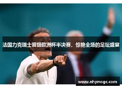 法国力克瑞士晋级欧洲杯半决赛，惊艳全场的足坛盛宴