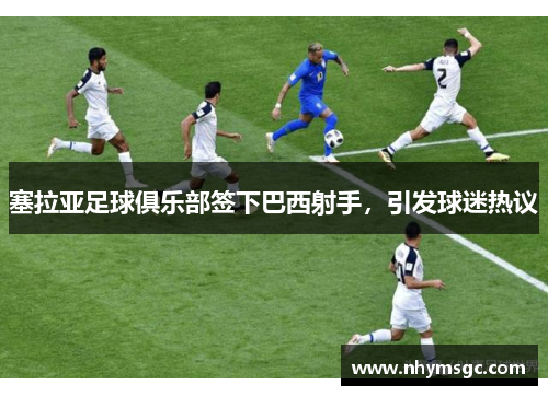 塞拉亚足球俱乐部签下巴西射手，引发球迷热议