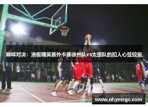巅峰对决：滑板精英赛外卡赛徐州队vs太原队的扣人心弦较量